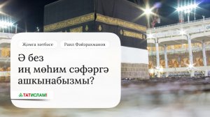 Ә без иң мөһим сәфәргә ашкынабызмы? Җомга хөтбәсе. Раил Фәйзрахманов