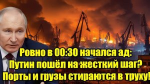 Ровно в 00:30 начался ад Путин пошёл на жёсткий шаг — порты и грузы уничтожены!