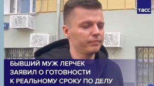 Бывший муж Лерчек заявил о готовности к реальному сроку по делу