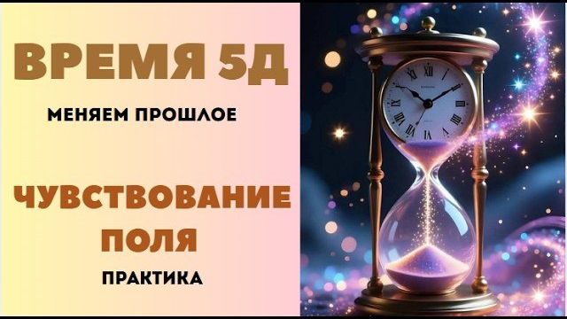 Время 5D. Меняем прошлое. Чувствование поля. Практика