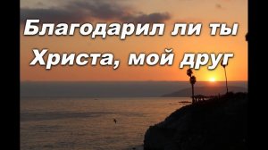 БЛАГОДАРИЛ ЛИ ТЫ ХРИСТА,  МОЙ ДРУГ