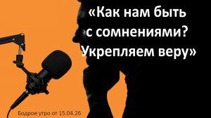 Бодрое утро 15.04.26 - «Как нам быть с сомнениями? Укрепляем веру»
