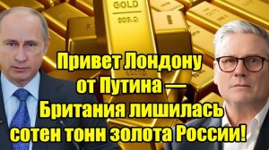 Привет Лондону 10009 от Путина Британия лишилась сотен тонн российского золота!