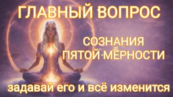 ГЛАВНЫЙ ВОПРОС СОЗНАНИЯ ПЯТОЙ МЕРНОСТИ. ЗАДАВАЙ ЕГО И ВСЁ ИЗМЕНИТСЯ!!!