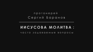 ИИСУСОВА МОЛИТВА. ЧАСТЬ 4. СОМНЕНИЯ, ТРУДНОСТИ. Протоиерей Сергий Баранов