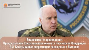 Видеосюжет о проведенном Председателем СК России А.И. Бастрыкиным оперативном совещании в Луганске