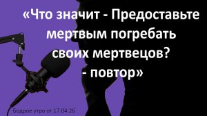 Бодрое утро 17.04.26 - «Что значит - Предоставьте мертвым погребать своих мертвецов?» - повтор