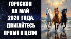 ГОРОСКОП НА МАЙ 2026 ГОДА. ДВИГАЙТЕСЬ ПРЯМО К ЦЕЛИ!