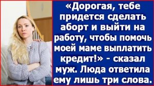 Дорогая, тебе нужно сделать аборт и выйти на работу чтобы, помочь моей маме с кредитом. Сказал муж