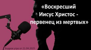Бодрое утро 21.04.26 - «Воскресший Иисус Христос - первенец из мертвых»