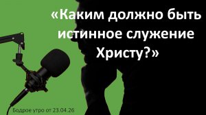 Бодрое утро 23.04.26 - «Каким должно быть истинное служение Христу?»