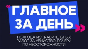 Главное за день: полгода исправительных работ за убийство дочери по неосторожности