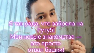Я так рада, что забрела на Рутуб! Мои новые знакомства — это просто отвал башки!