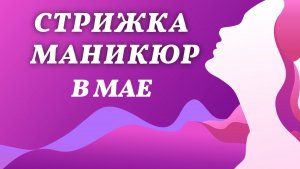 Стрижка и маникюр, май 2026 года. Благоприятные дни, лунный календарь