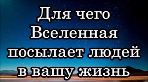 ДЛЯ ЧЕГО ВСЕЛЕННАЯ ПОСЫЛАЕТ ЛЮДЕЙ В ВАШУ ЖИЗНЬ