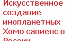 Искусственное создание инопланетных Хомо сапиенс в России