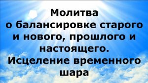 МОЛИТВА О БАЛАНСИРОВКЕ СТАРОГО И НОВОГО, ПРОШЛОГО И НАСТОЯЩЕГО. ИСЦЕЛЕНИЕ ВРЕМЕННОГО ШАРА