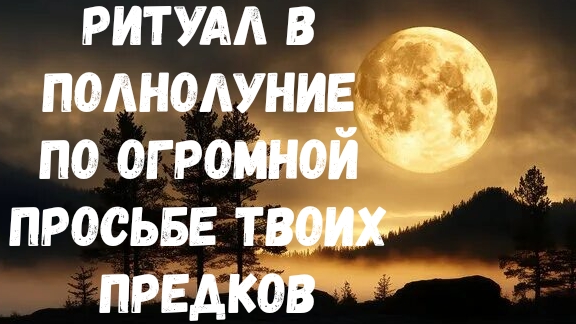 РИТУАЛ В ПОЛНОЛУНИЕ ПО ОГРОМНОЙ ПРОСЬБЕ ТВОИХ ПРЕДКОВ