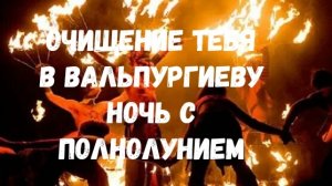 ОЧИЩЕНИЕ ТЕБЯ В ВАЛЬПУРГИЕВУ НОЧЬ,СОВПАВШУЮ С ПОЛНОЛУНИЕМ