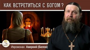 КАК ВСТРЕТИТЬСЯ С БОГОМ ?  Иеромонах Аверкий (Белов)