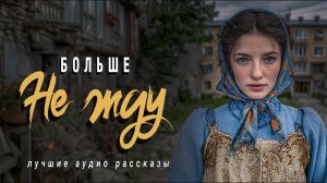 «БОЛЬШЕ НЕ ЖДУ»  Новые истории из жизни. Слушать аудио рассказы