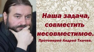 Как совместить несовместимое? Протоиерей Андрей Ткачев.