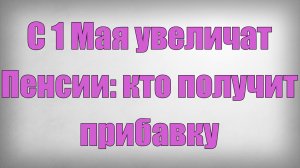 С 1 Мая увеличат Пенсии кто получит прибавку