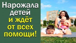Нарожала детей и ждет от всех помощи!