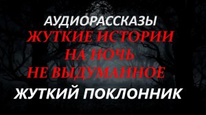 СТРАШНЫЕ РАССКАЗЫ НА НОЧЬ-ЖУТКИЙ ПОКЛОННИК