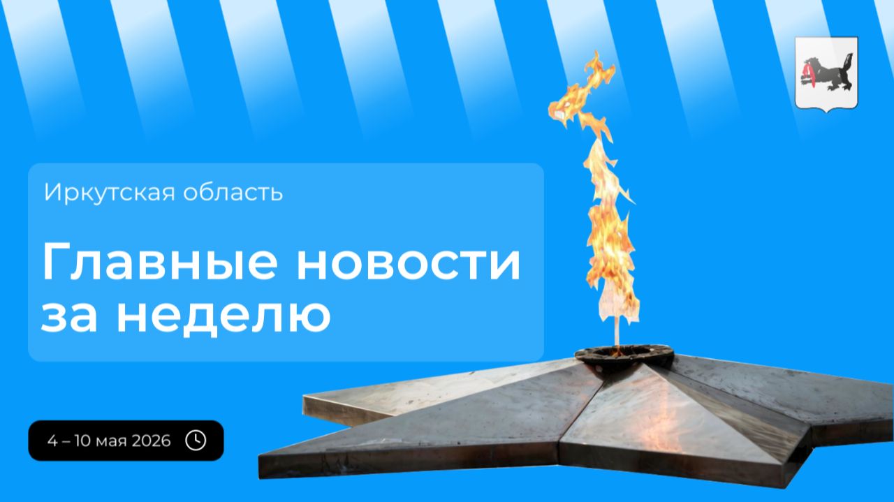 Главные события в Иркутской области за неделю с 4 по 10 мая 2026 года