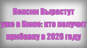 Пенсии Вырастут уже в Июне кто получит прибавку в 2026 году