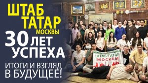 «ШТАБ ТАТАР - 30 ЛЕТ ВМЕСТЕ! ИТОГИ, ВОСПОМИНАНИЯ, ЮБИЛЕЙНЫЕ ПЛАНЫ».