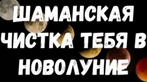 ШАМАНСКАЯ ЧИСТКА ТЕБЯ В НОВОЛУНИЕ