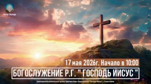 Богослужение Р.Г. « Господь Иисус « | 17 мая 2026г.