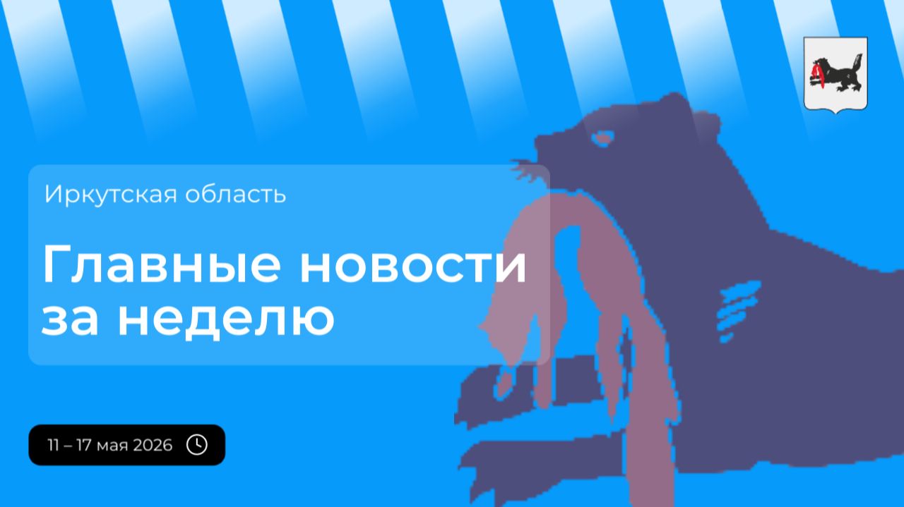 Главные события в Иркутской области за неделю с 11 по 17 мая 2026 года
