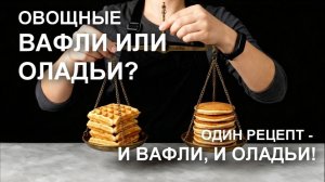 Вафли или оладьи? ОВОЩНЫЕ  вафли в вафельнице и оладьи на сковороде – УНИВЕРСАЛЬНЫЕ рецепты