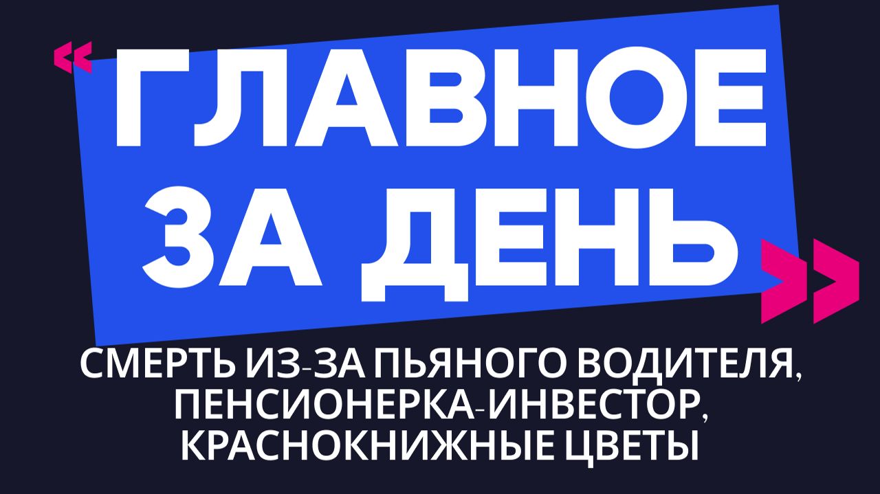 Главное за день: смерть из-за пьяного водителя, пенсионерка-инвестор и краснокнижные цветы