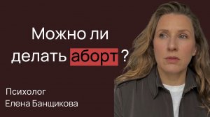 Можно ли делать аборт? Мнение психолога Банщиковой Елены.
