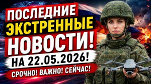 ПОСЛЕДНИЕ СРОЧНЫЕ НОВОСТИ НА 22.05.2026!