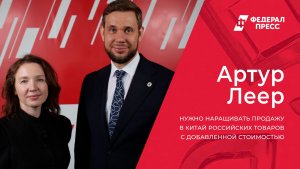 Артур Леер: Нужно наращивать продажу в Китай российских товаров с добавленной стоимостью