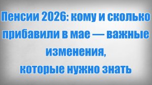 Пенсии 2026 кому и сколько прибавили в мае — важные изменения, которые нужно знать