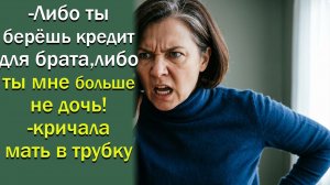 -Либо ты берёшь кредит для брата, либо ты мне больше не дочь!- кричала мать в трубку