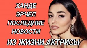 ХАНДЕ ЭРЧЕЛ - ПОСЛЕДНИЕ НОВОСТИ ИЗ ЖИЗНИ АКТРИСЫ