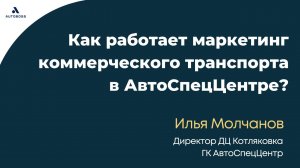 Как устроен маркетинг коммерческого транспорт в АСЦ? - Илья Молчанов, ГК АвтоСпецЦентр