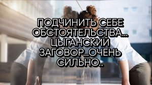 ПОДЧИНИТЬ СЕБЕ ОБСТОЯТЕЛЬСТВА…ЦЫГАНСКИЙ ЗАГОВОР…ОЧЕНЬ СИЛЬНО... ДЛЯ ВСЕХ…