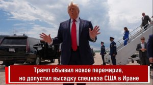 Трамп объявил новое перемирие, но допустил высадку спецназа США в Иране
