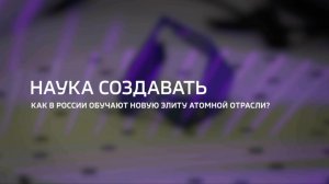 Наука создавать. Как в России обучают новую элиту атомной отрасли?