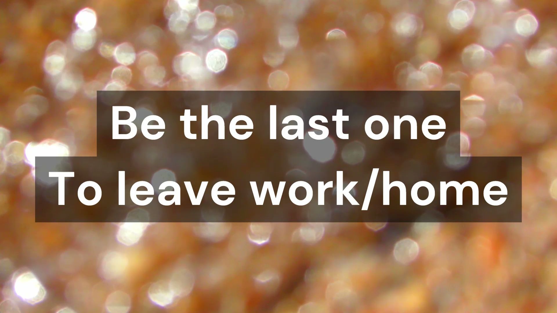 Be the last one to leave work/home
