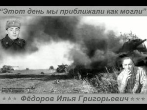 ЭТОТ ДЕНЬ МЫ ПРИБЛИЖАЛИ КАК МОГЛИ  Фёдоров Илья Григорьевич