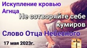 «Не сотворяйте себе кумиров», «Искупление кровью Агнца» — слово Отца Небесного 17.05.23
